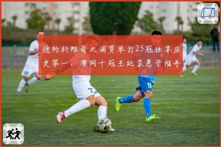 德约科维奇大满贯单打25冠独享历史第一，澳网十冠王纪录悬于谁手？