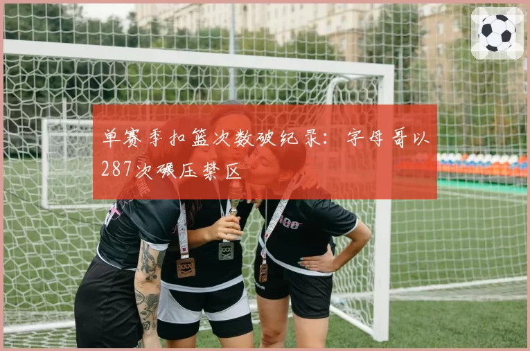 单赛季扣篮次数破纪录：字母哥以287次碾压禁区