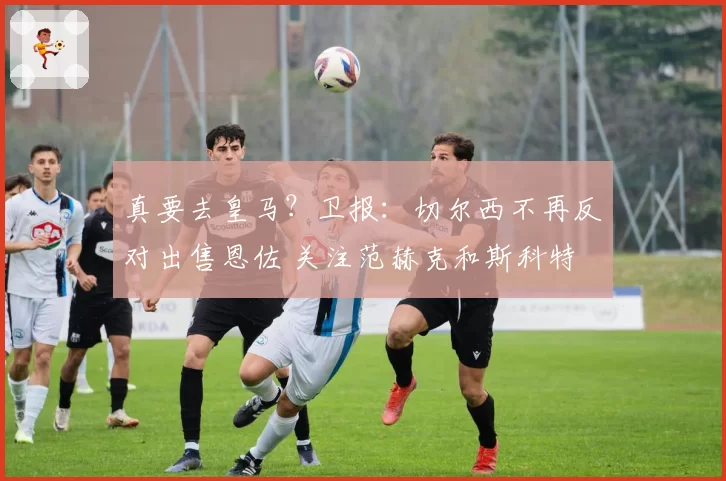 真要去皇马？卫报：切尔西不再反对出售恩佐 关注范赫克和斯科特