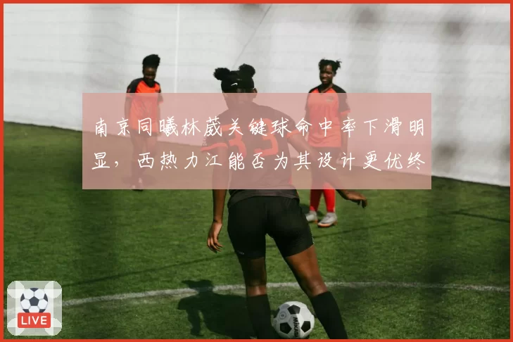南京同曦林葳关键球命中率下滑明显，西热力江能否为其设计更优终结？