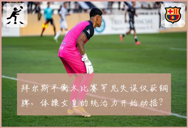 拜尔斯平衡木比赛罕见失误仅获铜牌,体操女皇的统治力开始动摇?