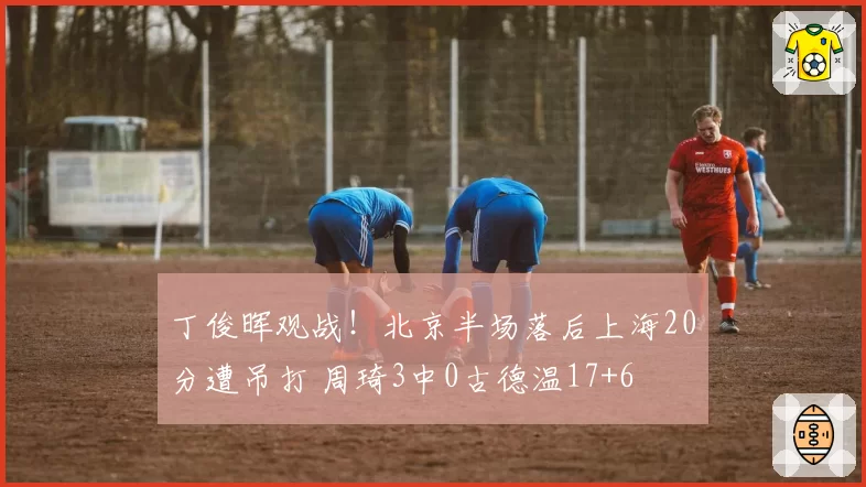 丁俊晖观战！北京半场落后上海20分遭吊打 周琦3中0古德温17+6
