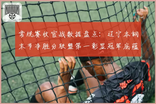 常规赛收官战数据盘点：辽宁本钢末节净胜分联盟第一彰显冠军底蕴