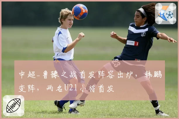 中超_鲁豫之战首发阵容出炉，韩鹏变阵，两名U21小将首发