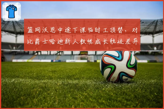 篮网沃恩中途下课临时工顶替,对比爵士哈迪新人教练成长轨迹差异显著