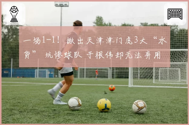 一场1-1！揪出天津津门虎3大“水货” 坑惨球队 于根伟却无法弃用