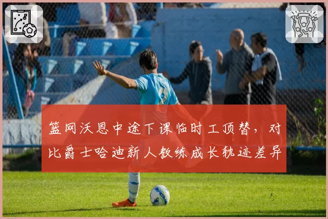 篮网沃恩中途下课临时工顶替,对比爵士哈迪新人教练成长轨迹差异显著