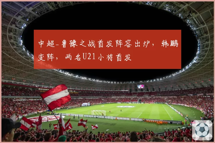 中超_鲁豫之战首发阵容出炉，韩鹏变阵，两名U21小将首发