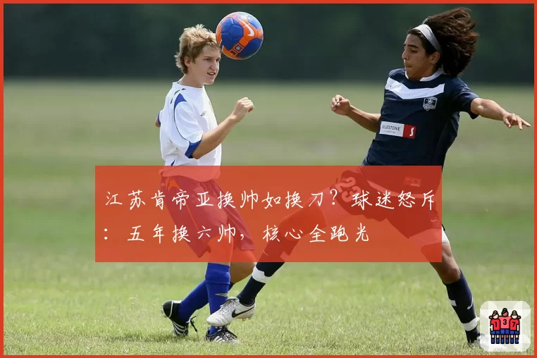 江苏肯帝亚换帅如换刀？球迷怒斥：五年换六帅，核心全跑光