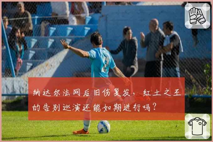 纳达尔法网后旧伤复发，红土之王的告别巡演还能如期进行吗？