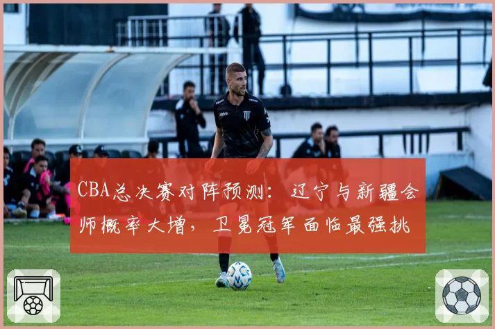 CBA总决赛对阵预测：辽宁与新疆会师概率大增，卫冕冠军面临最强挑战。