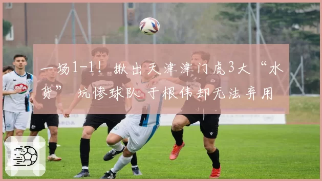 一场1-1！揪出天津津门虎3大“水货” 坑惨球队 于根伟却无法弃用