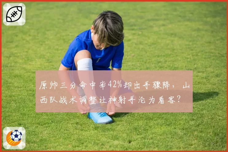 原帅三分命中率42%却出手骤降，山西队战术调整让神射手沦为看客？