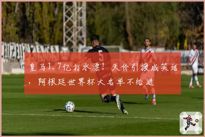 皇马1.7亿打水漂！天价引援成笑话，阿根廷世界杯大名单不给进
