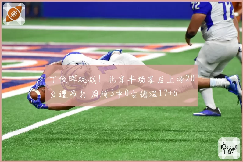 丁俊晖观战！北京半场落后上海20分遭吊打 周琦3中0古德温17+6