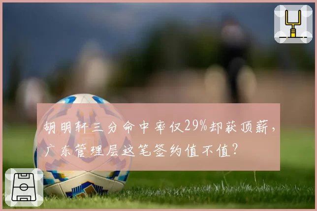 胡明轩三分命中率仅29%却获顶薪，广东管理层这笔签约值不值？