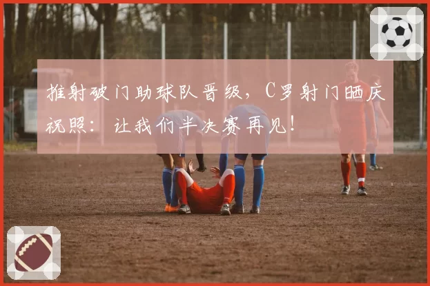 推射破门助球队晋级，C罗射门晒庆祝照：让我们半决赛再见！