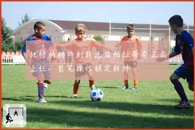 托特纳姆热刺新总监帕拉蒂奇正式上任，首笔操作锁定新帅