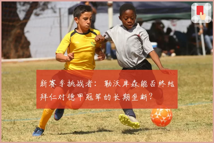 新赛季挑战者：勒沃库森能否终结拜仁对德甲冠军的长期垄断？