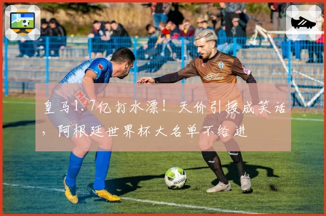 皇马1.7亿打水漂！天价引援成笑话，阿根廷世界杯大名单不给进