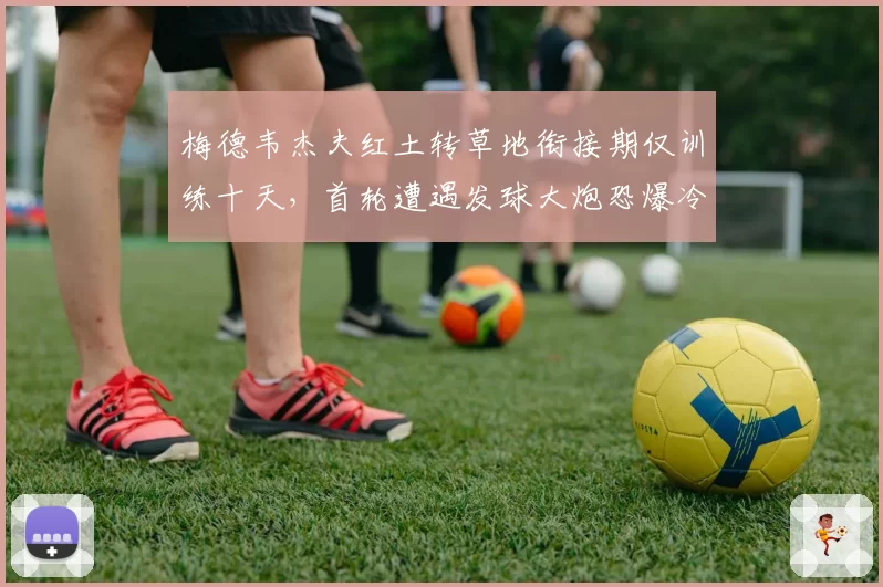 梅德韦杰夫红土转草地衔接期仅训练十天,首轮遭遇发球大炮恐爆冷