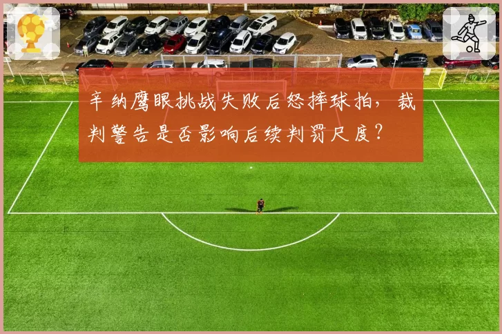 辛纳鹰眼挑战失败后怒摔球拍，裁判警告是否影响后续判罚尺度？