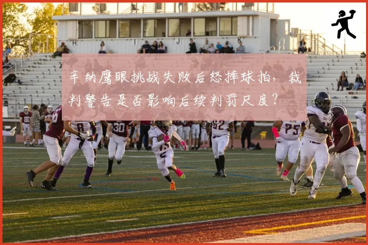 辛纳鹰眼挑战失败后怒摔球拍，裁判警告是否影响后续判罚尺度？