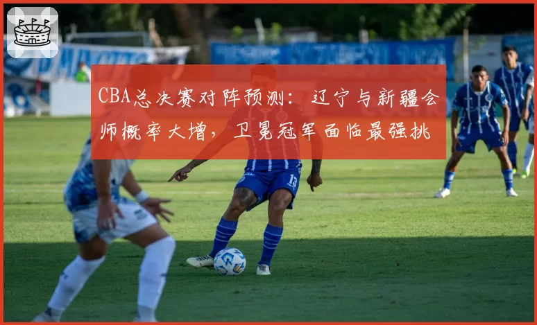 CBA总决赛对阵预测：辽宁与新疆会师概率大增，卫冕冠军面临最强挑战。