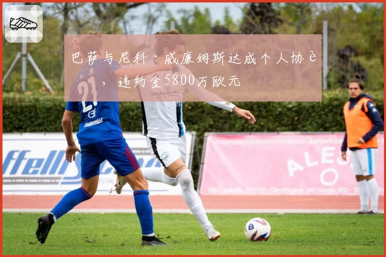 巴萨与尼科·威廉姆斯达成个人协议，违约金5800万欧元