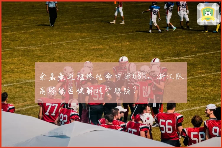 余嘉豪近框终结命中率68%，浙江队高塔能否破解辽宁联防？