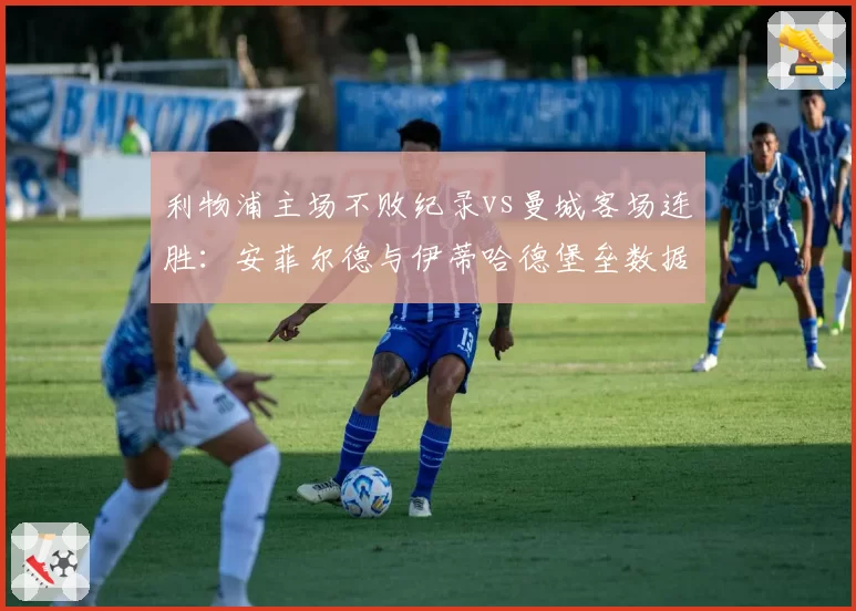 利物浦主场不败纪录vs曼城客场连胜：安菲尔德与伊蒂哈德堡垒数据对比