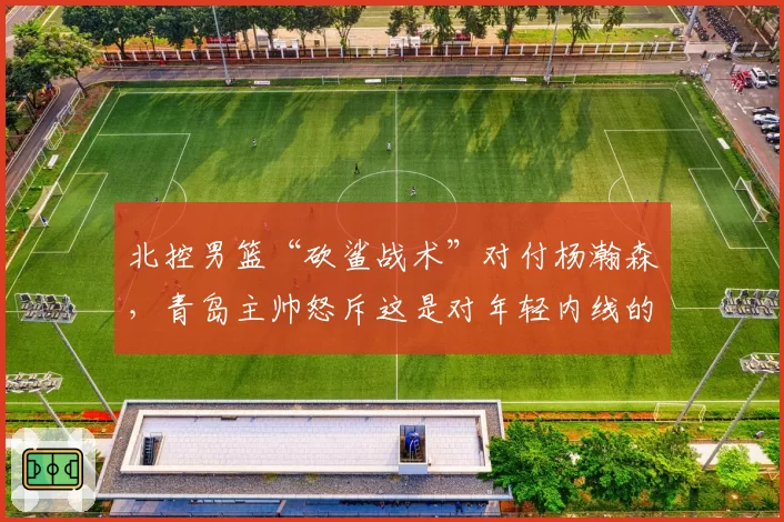 北控男篮“砍鲨战术”对付杨瀚森,青岛主帅怒斥这是对年轻内线的羞辱