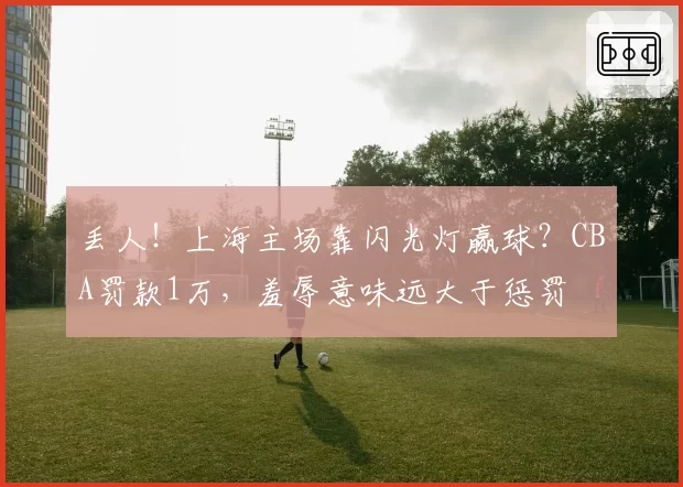 丢人！上海主场靠闪光灯赢球？CBA罚款1万，羞辱意味远大于惩罚