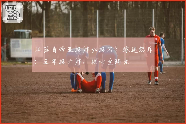 江苏肯帝亚换帅如换刀？球迷怒斥：五年换六帅，核心全跑光