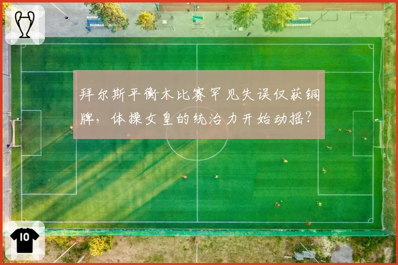 拜尔斯平衡木比赛罕见失误仅获铜牌,体操女皇的统治力开始动摇?