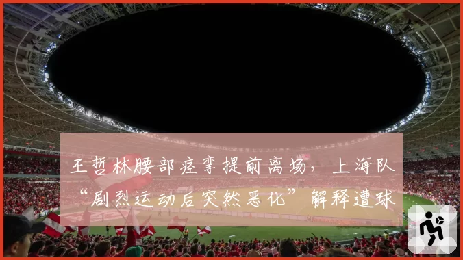王哲林腰部痉挛提前离场,上海队“剧烈运动后突然恶化”解释遭球迷怒斥敷衍