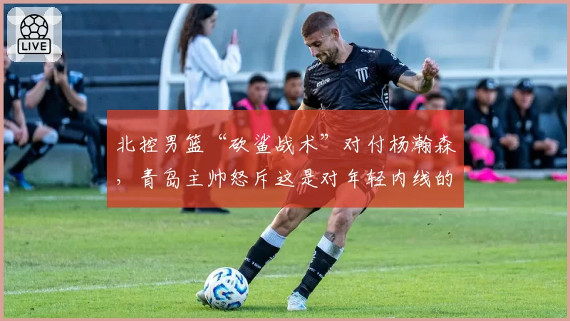 北控男篮“砍鲨战术”对付杨瀚森,青岛主帅怒斥这是对年轻内线的羞辱